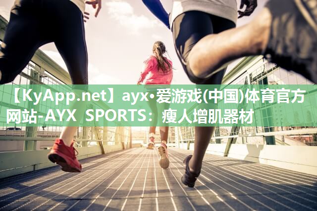 ayx·爱游戏(中国)体育官方网站-AYX SPORTS：瘦人增肌器材