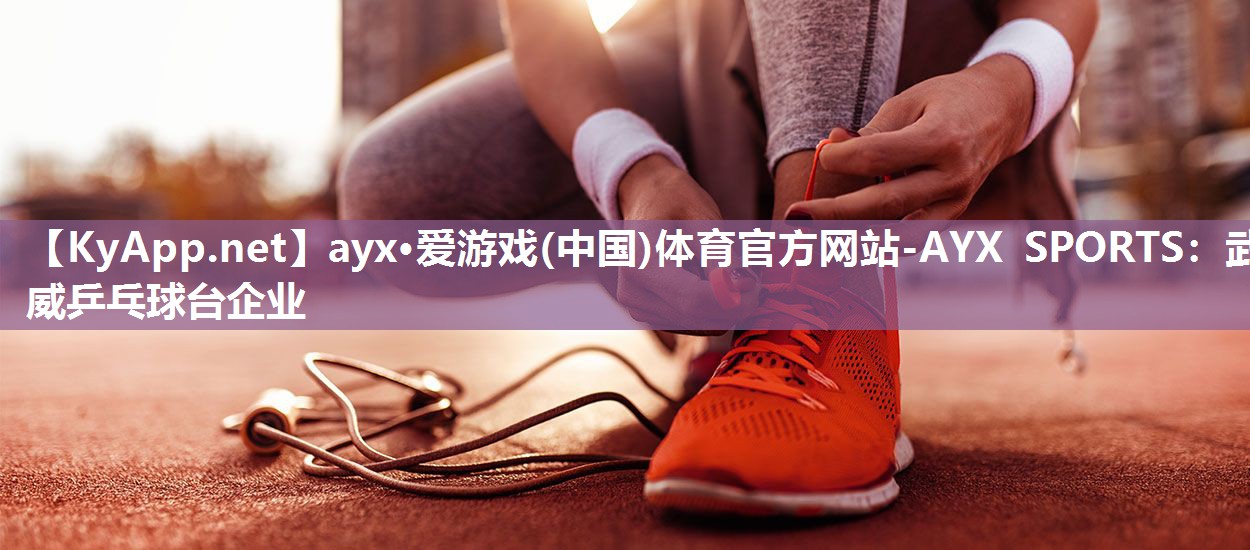 ayx·爱游戏(中国)体育官方网站-AYX SPORTS：武威乒乓球台企业