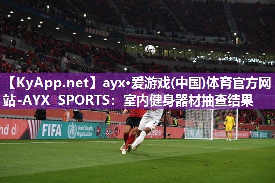 ayx·爱游戏(中国)体育官方网站-AYX SPORTS：室内健身器材抽查结果