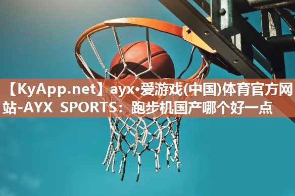 ayx·爱游戏(中国)体育官方网站-AYX SPORTS：跑步机国产哪个好一点